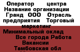 Оператор Call-центра › Название организации ­ Гранд, ООО › Отрасль предприятия ­ Торговый маркетинг › Минимальный оклад ­ 30 000 - Все города Работа » Вакансии   . Тамбовская обл.,Моршанск г.